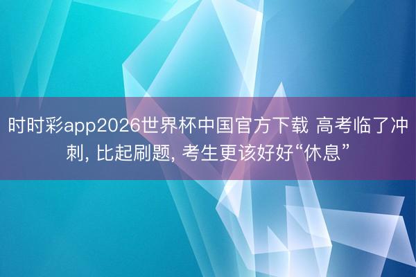 时时彩app2026世界杯中国官方下载 高考临了冲刺， 比起刷题， 考生更该好好“休息”