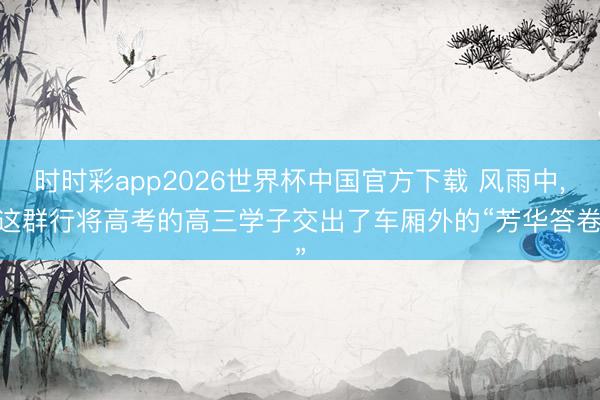 时时彩app2026世界杯中国官方下载 风雨中, 这群行将高考的高三学子交出了车厢外的“芳华答卷”