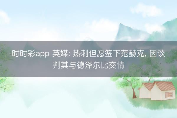 时时彩app 英媒: 热刺但愿签下范赫克， 因谈判其与德泽尔比交情