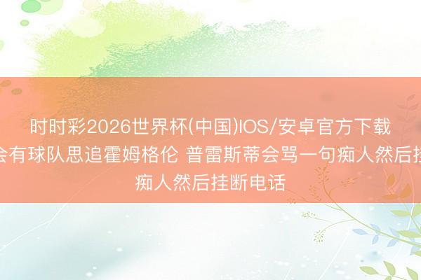 时时彩2026世界杯(中国)IOS/安卓官方下载 追梦: 会有球队思追霍姆格伦 普雷斯蒂会骂一句痴人然后挂断电话