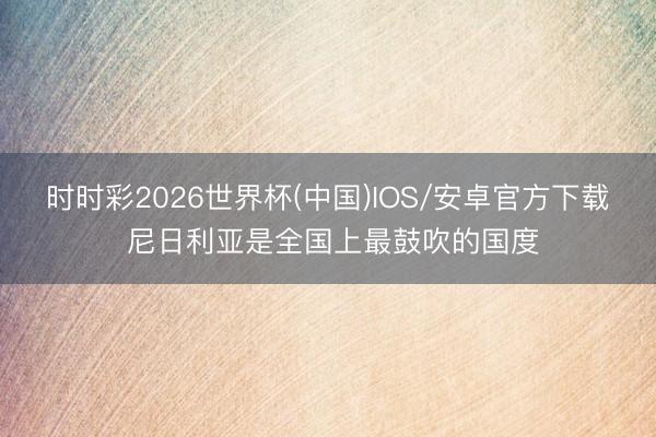 时时彩2026世界杯(中国)IOS/安卓官方下载 尼日利亚是全国上最鼓吹的国度
