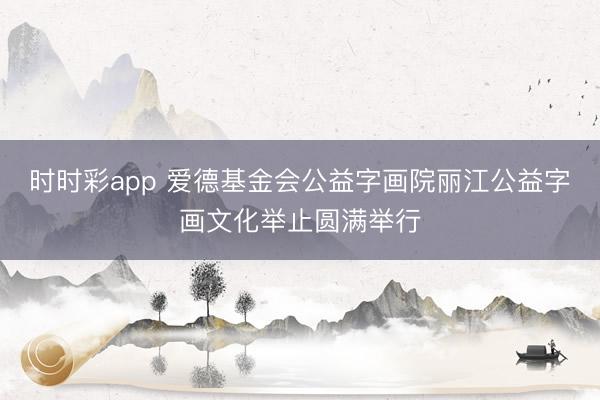 时时彩app 爱德基金会公益字画院丽江公益字画文化举止圆满举行