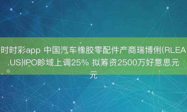 时时彩app 中国汽车橡胶零配件产商瑞博俐(RLEA.US)IPO畛域上调25% 拟筹资2500万好意思元