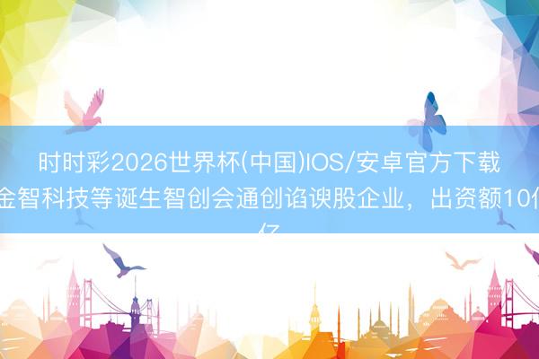 时时彩2026世界杯(中国)IOS/安卓官方下载 金智科技等诞生智创会通创谄谀股企业，出资额10亿