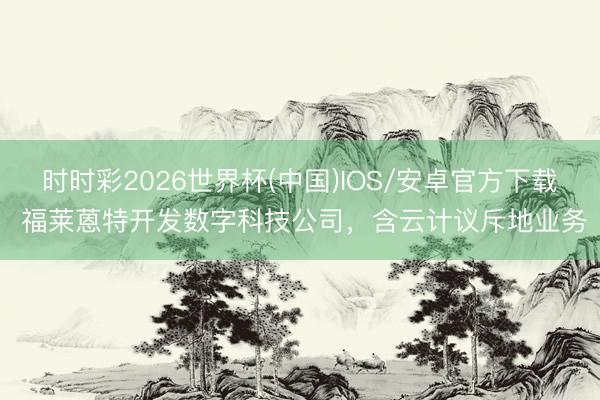 时时彩2026世界杯(中国)IOS/安卓官方下载 福莱蒽特开发数字科技公司，含云计议斥地业务