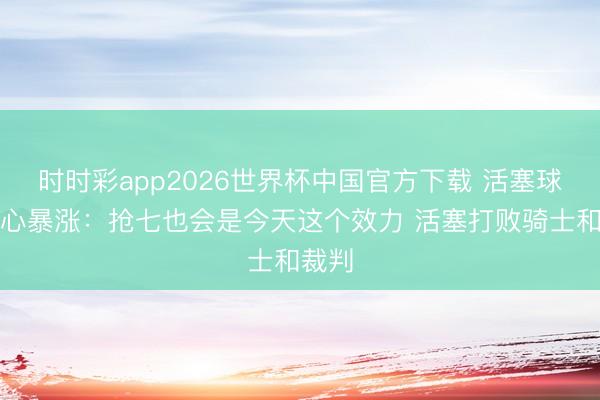 时时彩app2026世界杯中国官方下载 活塞球迷信心暴涨：抢七也会是今天这个效力 活塞打败骑士和裁判
