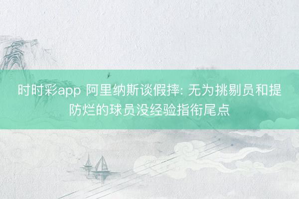 时时彩app 阿里纳斯谈假摔: 无为挑剔员和提防烂的球员没经验指衔尾点