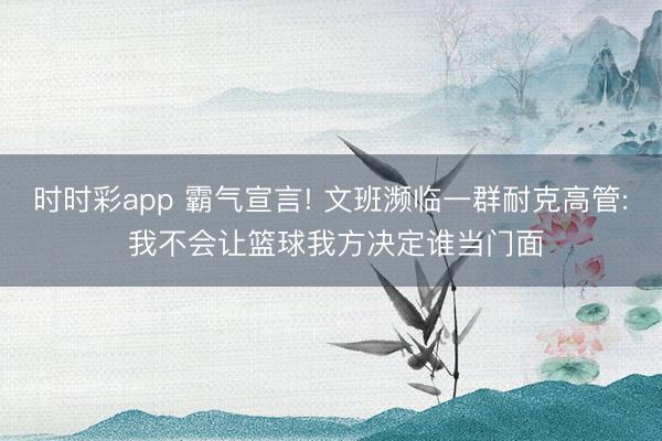 时时彩app 霸气宣言! 文班濒临一群耐克高管: 我不会让篮球我方决定谁当门面