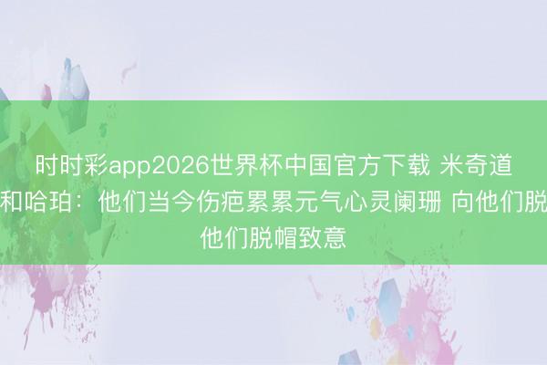 时时彩app2026世界杯中国官方下载 米奇道福克斯和哈珀：他们当今伤疤累累元气心灵阑珊 向他们脱帽致意
