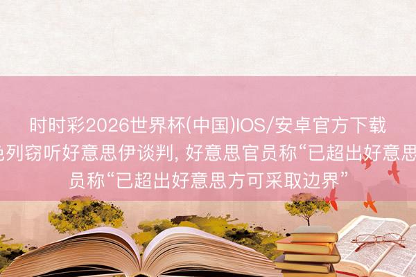 时时彩2026世界杯(中国)IOS/安卓官方下载 好意思媒: 以色列窃听好意思伊谈判， 好意思官员称“已超出好意思方可采取边界”