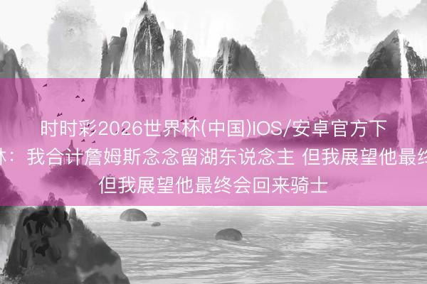 时时彩2026世界杯(中国)IOS/安卓官方下载 丹尼·格林:我合计詹姆斯念念留湖东说念主 但我展望他最终会回来骑士