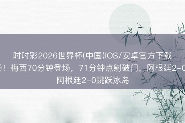 时时彩2026世界杯(中国)IOS/安卓官方下载 带球入场！梅西70分钟登场，71分钟点射破门，阿根廷2-0跳跃冰岛