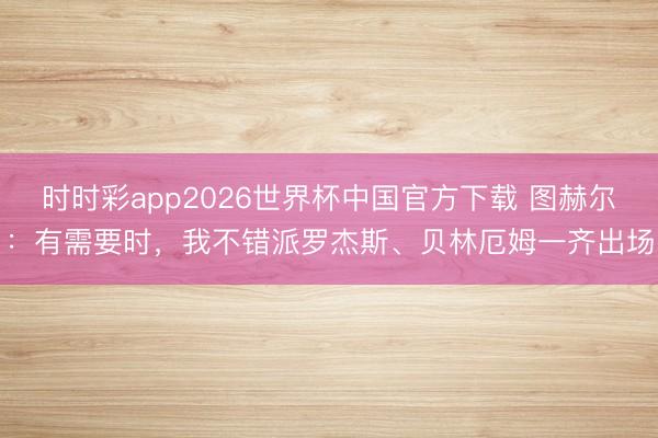 时时彩app2026世界杯中国官方下载 图赫尔：有需要时，我不错派罗杰斯、贝林厄姆一齐出场