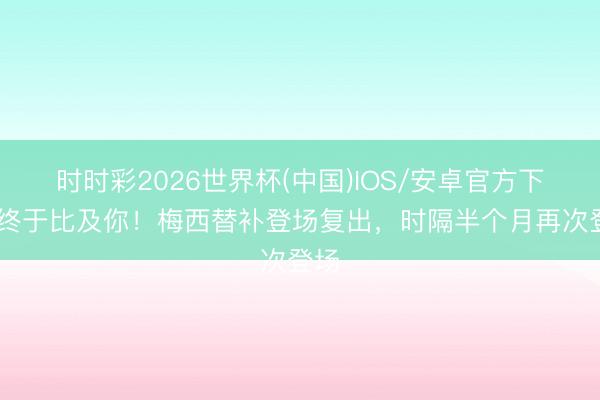 时时彩2026世界杯(中国)IOS/安卓官方下载 终于比及你！梅西替补登场复出，时隔半个月再次登场