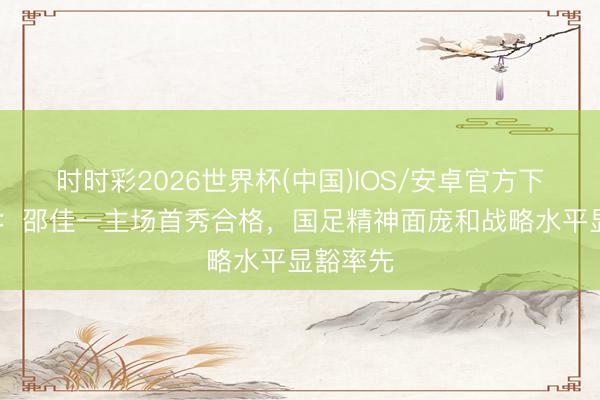 时时彩2026世界杯(中国)IOS/安卓官方下载 东体：邵佳一主场首秀合格，国足精神面庞和战略水平显豁率先