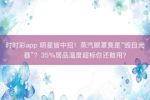 时时彩app 明星皆中招!蒸汽眼罩竟是“毁目光器”?35%居品温度超标你还敢用?