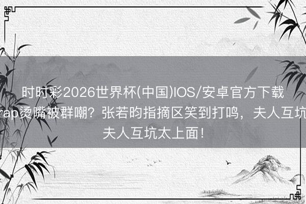 时时彩2026世界杯(中国)IOS/安卓官方下载 唐艺昕rap烫嘴被群嘲?张若昀指摘区笑到打鸣,夫人互坑太上面!