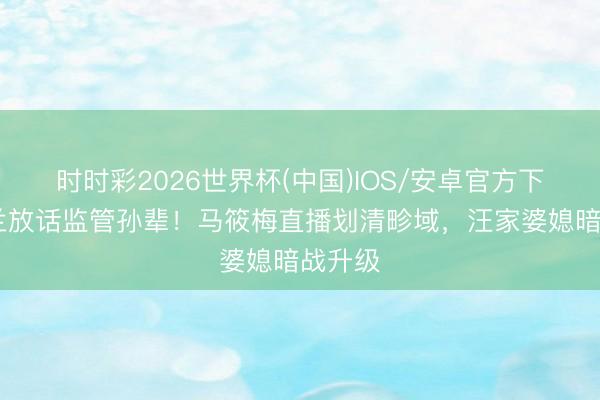 时时彩2026世界杯(中国)IOS/安卓官方下载 张兰放话监管孙辈！马筱梅直播划清畛域，汪家婆媳暗战升级