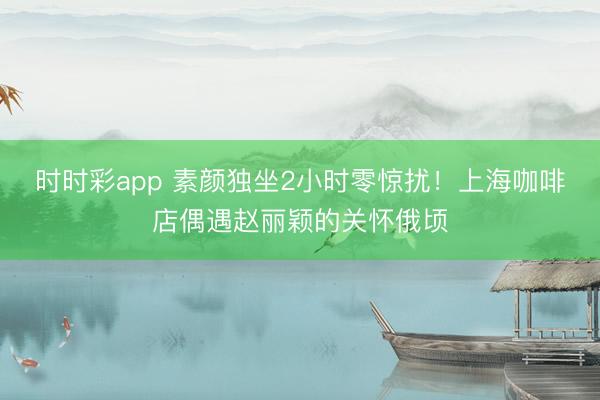 时时彩app 素颜独坐2小时零惊扰！上海咖啡店偶遇赵丽颖的关怀俄顷