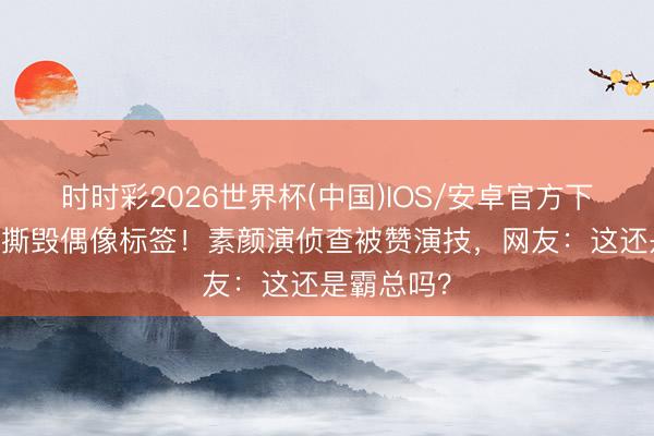 时时彩2026世界杯(中国)IOS/安卓官方下载 王鹤棣撕毁偶像标签！素颜演侦查被赞演技，网友：这还是霸总吗？