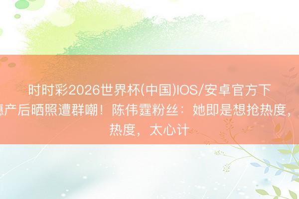 时时彩2026世界杯(中国)IOS/安卓官方下载 何穗产后晒照遭群嘲！陈伟霆粉丝：她即是想抢热度，太心计