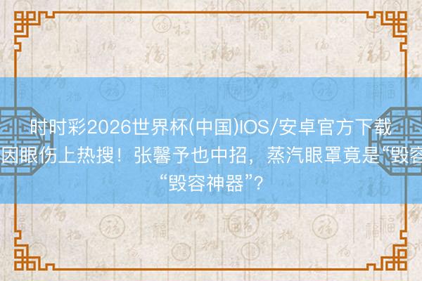时时彩2026世界杯(中国)IOS/安卓官方下载 杨幂又因眼伤上热搜!张馨予也中招,蒸汽眼罩竟是“毁容神器”?