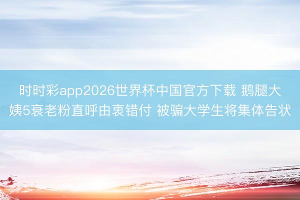 时时彩app2026世界杯中国官方下载 鹅腿大姨5衰老粉直呼由衷错付 被骗大学生将集体告状