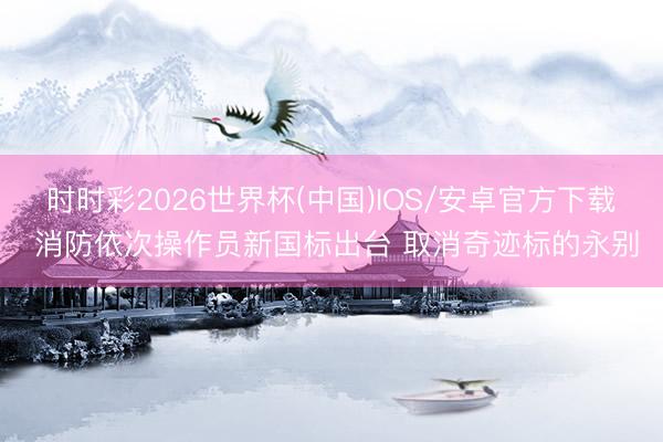 时时彩2026世界杯(中国)IOS/安卓官方下载 消防依次操作员新国标出台 取消奇迹标的永别