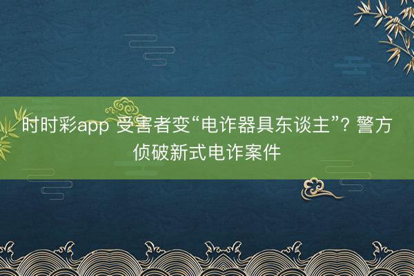 时时彩app 受害者变“电诈器具东谈主”? 警方侦破新式电诈案件
