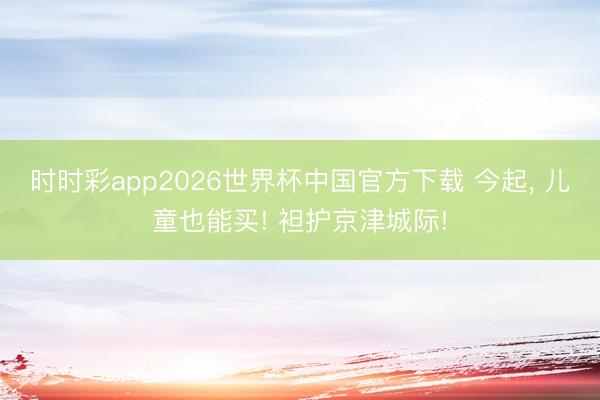 时时彩app2026世界杯中国官方下载 今起， 儿童也能买! 袒护京津城际!