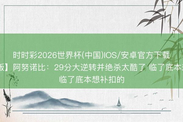 时时彩2026世界杯(中国)IOS/安卓官方下载 【完满版】阿努诺比：29分大逆转并绝杀太酷了 临了底本想补扣的