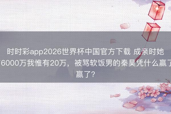 时时彩app2026世界杯中国官方下载 成亲时她有6000万我惟有20万，被骂软饭男的秦昊凭什么赢了？