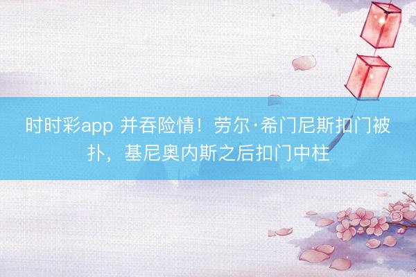 时时彩app 并吞险情！劳尔·希门尼斯扣门被扑，基尼奥内斯之后扣门中柱