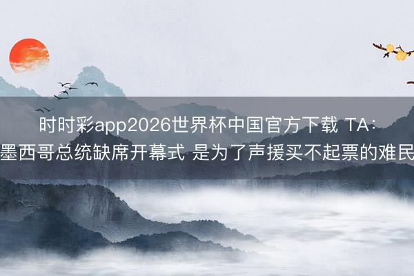 时时彩app2026世界杯中国官方下载 TA：墨西哥总统缺席开幕式 是为了声援买不起票的难民