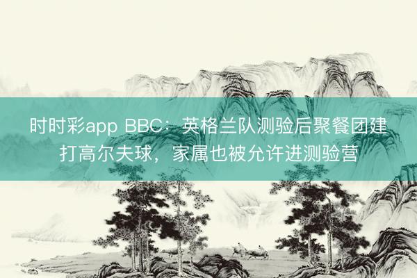 时时彩app BBC：英格兰队测验后聚餐团建打高尔夫球，家属也被允许进测验营