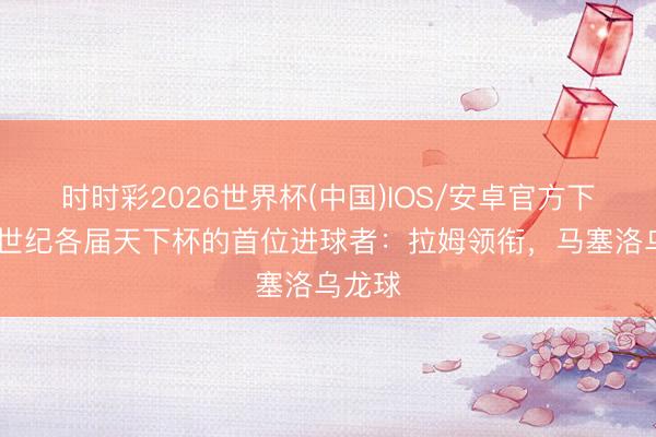 时时彩2026世界杯(中国)IOS/安卓官方下载 新世纪各届天下杯的首位进球者:拉姆领衔,马塞洛乌龙球
