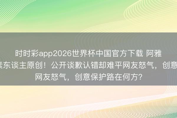 时时彩app2026世界杯中国官方下载 阿雅视频被曝抄袭素东谈主原创！公开谈歉认错却难平网友怒气，创意保护路在何方？