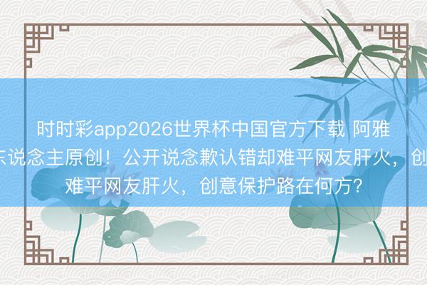 时时彩app2026世界杯中国官方下载 阿雅视频被曝抄袭素东说念主原创！公开说念歉认错却难平网友肝火，创意保护路在何方？