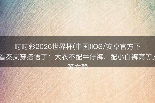 时时彩2026世界杯(中国)IOS/安卓官方下载 看秦岚穿搭悟了:大衣不配牛仔裤,配小白裤高等文静