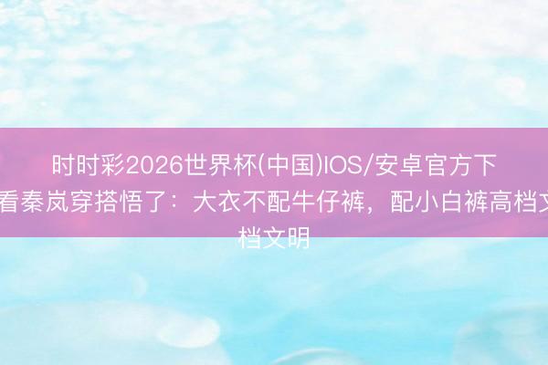 时时彩2026世界杯(中国)IOS/安卓官方下载 看秦岚穿搭悟了:大衣不配牛仔裤,配小白裤高档文明