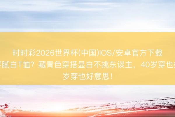 时时彩2026世界杯(中国)IOS/安卓官方下载 夏天穿腻白T恤？藏青色穿搭显白不挑东谈主，40岁穿也好意思！