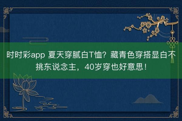 时时彩app 夏天穿腻白T恤？藏青色穿搭显白不挑东说念主，40岁穿也好意思！