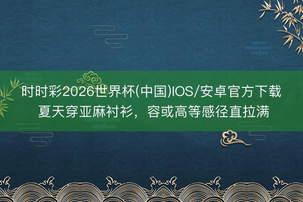 时时彩2026世界杯(中国)IOS/安卓官方下载 夏天穿亚麻衬衫，容或高等感径直拉满