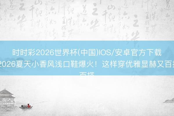 时时彩2026世界杯(中国)IOS/安卓官方下载 2026夏天小香风浅口鞋爆火！这样穿优雅显赫又百搭