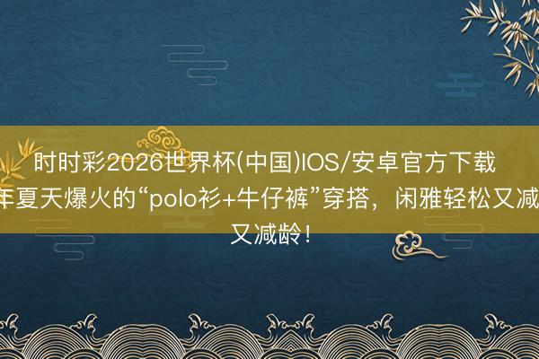 时时彩2026世界杯(中国)IOS/安卓官方下载 本年夏天爆火的“polo衫+牛仔裤”穿搭,闲雅轻松又减龄!