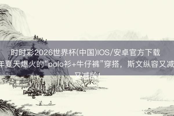 时时彩2026世界杯(中国)IOS/安卓官方下载 本年夏天爆火的“polo衫+牛仔裤”穿搭,斯文纵容又减龄!