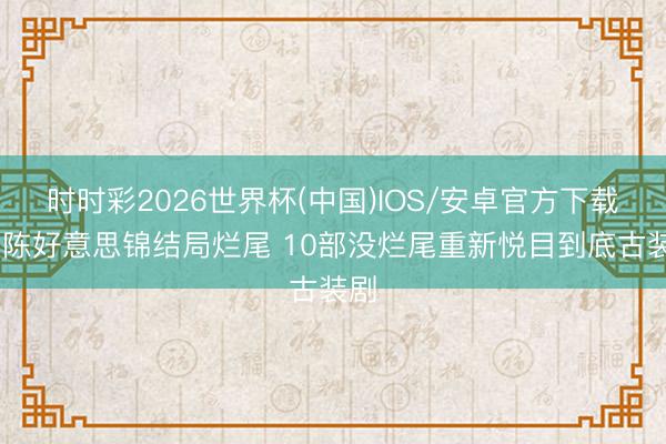 时时彩2026世界杯(中国)IOS/安卓官方下载 良陈好意思锦结局烂尾 10部没烂尾重新悦目到底古装剧
