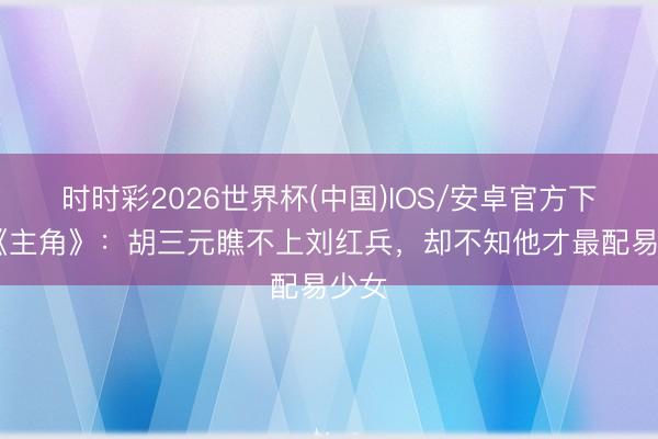 时时彩2026世界杯(中国)IOS/安卓官方下载 《主角》：胡三元瞧不上刘红兵，却不知他才最配易少女
