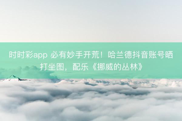 时时彩app 必有妙手开荒！哈兰德抖音账号晒打坐图，配乐《挪威的丛林》