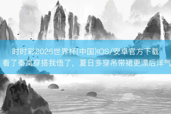 时时彩2026世界杯(中国)IOS/安卓官方下载 看了秦岚穿搭我悟了，夏日多穿吊带裙更漂后洋气